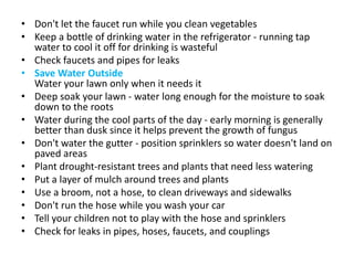 • Don't let the faucet run while you clean vegetables
• Keep a bottle of drinking water in the refrigerator - running tap
water to cool it off for drinking is wasteful
• Check faucets and pipes for leaks
• Save Water Outside
Water your lawn only when it needs it
• Deep soak your lawn - water long enough for the moisture to soak
down to the roots
• Water during the cool parts of the day - early morning is generally
better than dusk since it helps prevent the growth of fungus
• Don't water the gutter - position sprinklers so water doesn't land on
paved areas
• Plant drought-resistant trees and plants that need less watering
• Put a layer of mulch around trees and plants
• Use a broom, not a hose, to clean driveways and sidewalks
• Don't run the hose while you wash your car
• Tell your children not to play with the hose and sprinklers
• Check for leaks in pipes, hoses, faucets, and couplings
 