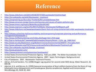 Reference
• http://www.slideshare.net/abhiiii4558/28737268-wastewatertreatmentppt
• https://en.wikipedia.org/wiki/Wastewater_treatment
• https://engineering.purdue.edu/~frankenb/NU-prowd/disease.htm
• http://www.conserve-energy-future.com/sources-and-causes-of-water-pollution.php
• http://www.emwis.org/topics/WaterReuse/doc641442
• http://www.engineers.org/tec/file/MIIC%20Water-Wastewater%20Reports.pdf
• http://www.slideshare.net/wwwtwastewater/basic-facts-of-using-containerized-mbbr-wastewater-treatment-
plant
• http://ottawa.ca/en/city-hall/accountability-and-transparency/corporate-planning-and-performance-
management/wastewater-1
• http://www.sheffy6marketing.com/index.php?page=test-child-page
• http://cgi.tu-harburg.de/~awwweb/wbt/emwater/lessons/lesson_c1/lm_pg_1466.html
• http://www.rpi.edu/dept/chem-eng/Biotech-Environ/Environmental/WWTP_Principles.html
• http://www.safewater.org/PDFS/resourcesknowthefacts/WastewaterTreatment.pdf
• https://en.wikipedia.org/wiki/Sewage_treatment
• http://www.greywater.com/
• https://www.pinterest.com/yatesenvser/wastewater/
• United States Environmental Protection Agency. February 2006. The Water Sourcebooks: Fact
• United States Environmental Protection Agency. 2007. Septic Technologies: Background and
• City of Saskatoon. 2007. Wastewater Treatment Process.
• Adrian, D.D and Sanders, T.G. (1998) Oxygen sag equation for second order BOD decay. Water Research, 32,
840-48.
• Aderisio, K.A. and DeLuca, N. (1999) Seasonal enumeration of fecal coliform bacteria from the feces of ring-
billed gulls (Larus delawarensis) and Canada geese {Branta canadiensis). Applied and Environmental
Microbiology, 65, 5628-30. Adin
 