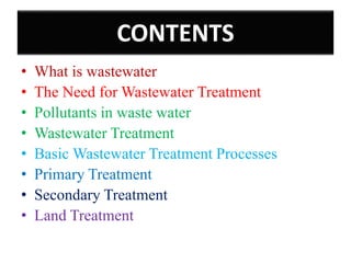 • What is wastewater
• The Need for Wastewater Treatment
• Pollutants in waste water
• Wastewater Treatment
• Basic Wastewater Treatment Processes
• Primary Treatment
• Secondary Treatment
• Land Treatment
CONTENTS
 