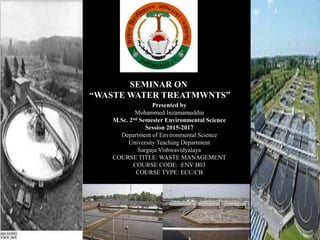 SEMINAR ON
“WASTE WATER TREATMWNTS”
Presented by
Mohammed Inzamamuddin
M.Sc. 2nd Semester Environmental Science
Session 2015-2017
Department of Environmental Science
University Teaching Department
Sarguja Vishwavidyalaya
COURSE TITLE: WASTE MANAGEMENT
COURSE CODE: ENV B03
COURSE TYPE: ECC/CB
 