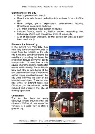 ENBE | Final Project | Part A – Report | The Future City Representation
Chan Pei Shan | 0318350 | Group Ms Ida | FNBE Feb 2014 | Taylor’s University
11
Significance of the City
 Most populous city in the US
 Have the world’s busiest pedestrian intersections (from out of the
city)
 Have bridges, parks, skyscrapers, entertainment industry,
Chinatowns, universities and more.
 24/7 most extensive metro system worldwide
 Includes finance, media art, fashion studios, researching labs,
technology offices, and educational areas all in one city
 A lot of pedestrian walkways, so that people can walk as a daily
basis comfortably
Elements for Future City
In the current New York City, they
have very easily accessible routes to
travel from the outskirts of the city
into it. Not only does this benefits the
mobility and travelling, but it ease the
problem of delayed delivery of goods
transportation. It also has a city
square where the citizens meet up for
events held in the city. The mobility in
New York City is even better at the
fact that there are a lot of walkways
so that people would walk around the
city while enjoying the view of the
beautiful skyscrapers. There are also
little towns for different races, like
Chinatown, so that all races can be
included and shared in the city, all
teaming up as one.
Conclusion
The fact that there are many
walkways to walk around so that the
citizens in NYC would use less of the
vehicles is a good way to start a
greener city.
 