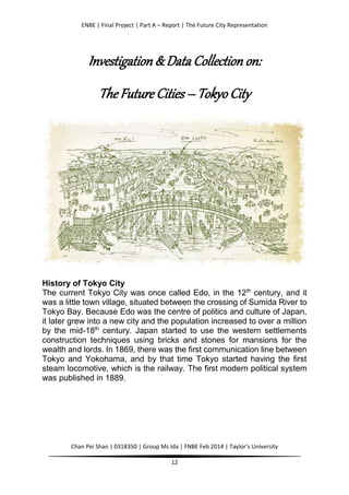 ENBE | Final Project | Part A – Report | The Future City Representation
Chan Pei Shan | 0318350 | Group Ms Ida | FNBE Feb 2014 | Taylor’s University
12
Investigation & Data Collection on:
The Future Cities – Tokyo City
History of Tokyo City
The current Tokyo City was once called Edo, in the 12th
century, and it
was a little town village, situated between the crossing of Sumida River to
Tokyo Bay. Because Edo was the centre of politics and culture of Japan,
it later grew into a new city and the population increased to over a million
by the mid-18th
century. Japan started to use the western settlements
construction techniques using bricks and stones for mansions for the
wealth and lords. In 1869, there was the first communication line between
Tokyo and Yokohama, and by that time Tokyo started having the first
steam locomotive, which is the railway. The first modern political system
was published in 1889.
 