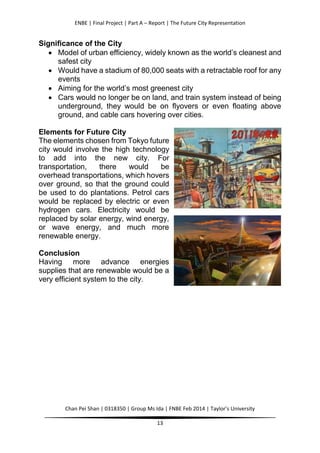 ENBE | Final Project | Part A – Report | The Future City Representation
Chan Pei Shan | 0318350 | Group Ms Ida | FNBE Feb 2014 | Taylor’s University
13
Significance of the City
 Model of urban efficiency, widely known as the world’s cleanest and
safest city
 Would have a stadium of 80,000 seats with a retractable roof for any
events
 Aiming for the world’s most greenest city
 Cars would no longer be on land, and train system instead of being
underground, they would be on flyovers or even floating above
ground, and cable cars hovering over cities.
Elements for Future City
The elements chosen from Tokyo future
city would involve the high technology
to add into the new city. For
transportation, there would be
overhead transportations, which hovers
over ground, so that the ground could
be used to do plantations. Petrol cars
would be replaced by electric or even
hydrogen cars. Electricity would be
replaced by solar energy, wind energy,
or wave energy, and much more
renewable energy.
Conclusion
Having more advance energies
supplies that are renewable would be a
very efficient system to the city.
 
