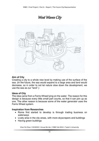 ENBE | Final Project | Part A – Report | The Future City Representation
Chan Pei Shan | 0318350 | Group Ms Ida | FNBE Feb 2014 | Taylor’s University
16
West Waves City
Aim of City
Creating a city to a whole new level by making use of the surface of the
sea. (In the future, the sea would expand to a large area and land would
decrease, so in order to not let nature slow down the development, we
use the sea as our “land”.)
Ideas of City
The idea came from a Ferris Wheel lying on the water. The reason for this
design is because every little small part counts, so that it can join up as
one. The other reason is because some of the water generator uses the
Ferris Wheel system.
Inspiration from Researches
 Rome first started to develop is through trading business on
waterways
 Lively area in the city areas, with more skyscrapers and buildings
 Having green buildings
 