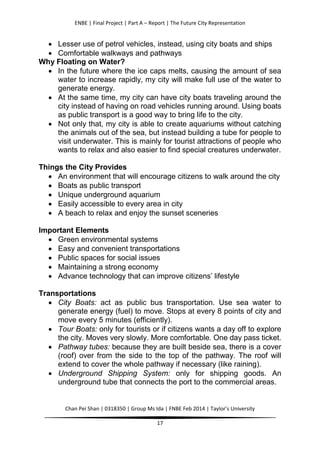 ENBE | Final Project | Part A – Report | The Future City Representation
Chan Pei Shan | 0318350 | Group Ms Ida | FNBE Feb 2014 | Taylor’s University
17
 Lesser use of petrol vehicles, instead, using city boats and ships
 Comfortable walkways and pathways
Why Floating on Water?
 In the future where the ice caps melts, causing the amount of sea
water to increase rapidly, my city will make full use of the water to
generate energy.
 At the same time, my city can have city boats traveling around the
city instead of having on road vehicles running around. Using boats
as public transport is a good way to bring life to the city.
 Not only that, my city is able to create aquariums without catching
the animals out of the sea, but instead building a tube for people to
visit underwater. This is mainly for tourist attractions of people who
wants to relax and also easier to find special creatures underwater.
Things the City Provides
 An environment that will encourage citizens to walk around the city
 Boats as public transport
 Unique underground aquarium
 Easily accessible to every area in city
 A beach to relax and enjoy the sunset sceneries
Important Elements
 Green environmental systems
 Easy and convenient transportations
 Public spaces for social issues
 Maintaining a strong economy
 Advance technology that can improve citizens’ lifestyle
Transportations
 City Boats: act as public bus transportation. Use sea water to
generate energy (fuel) to move. Stops at every 8 points of city and
move every 5 minutes (efficiently).
 Tour Boats: only for tourists or if citizens wants a day off to explore
the city. Moves very slowly. More comfortable. One day pass ticket.
 Pathway tubes: because they are built beside sea, there is a cover
(roof) over from the side to the top of the pathway. The roof will
extend to cover the whole pathway if necessary (like raining).
 Underground Shipping System: only for shipping goods. An
underground tube that connects the port to the commercial areas.
 