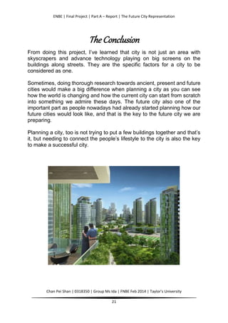 ENBE | Final Project | Part A – Report | The Future City Representation
Chan Pei Shan | 0318350 | Group Ms Ida | FNBE Feb 2014 | Taylor’s University
21
The Conclusion
From doing this project, I’ve learned that city is not just an area with
skyscrapers and advance technology playing on big screens on the
buildings along streets. They are the specific factors for a city to be
considered as one.
Sometimes, doing thorough research towards ancient, present and future
cities would make a big difference when planning a city as you can see
how the world is changing and how the current city can start from scratch
into something we admire these days. The future city also one of the
important part as people nowadays had already started planning how our
future cities would look like, and that is the key to the future city we are
preparing.
Planning a city, too is not trying to put a few buildings together and that’s
it, but needing to connect the people’s lifestyle to the city is also the key
to make a successful city.
 