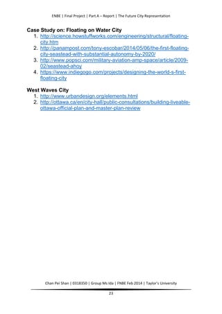 ENBE | Final Project | Part A – Report | The Future City Representation
Chan Pei Shan | 0318350 | Group Ms Ida | FNBE Feb 2014 | Taylor’s University
23
Case Study on: Floating on Water City
1. http://science.howstuffworks.com/engineering/structural/floating-
city.htm
2. http://panampost.com/tony-escobar/2014/05/06/the-first-floating-
city-seastead-with-substantial-autonomy-by-2020/
3. http://www.popsci.com/military-aviation-amp-space/article/2009-
02/seastead-ahoy
4. https://www.indiegogo.com/projects/designing-the-world-s-first-
floating-city
West Waves City
1. http://www.urbandesign.org/elements.html
2. http://ottawa.ca/en/city-hall/public-consultations/building-liveable-
ottawa-official-plan-and-master-plan-review
 