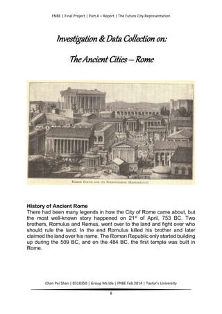 ENBE | Final Project | Part A – Report | The Future City Representation
Chan Pei Shan | 0318350 | Group Ms Ida | FNBE Feb 2014 | Taylor’s University
8
Investigation & Data Collection on:
The Ancient Cities – Rome
History of Ancient Rome
There had been many legends in how the City of Rome came about, but
the most well-known story happened on 21st
of April, 753 BC. Two
brothers, Romulus and Remus, went over to the land and fight over who
should rule the land. In the end Romulus killed his brother and later
claimed the land over his name. The Roman Republic only started building
up during the 509 BC, and on the 484 BC, the first temple was built in
Rome.
 