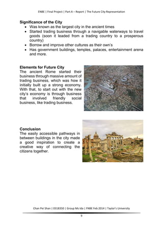 ENBE | Final Project | Part A – Report | The Future City Representation
Chan Pei Shan | 0318350 | Group Ms Ida | FNBE Feb 2014 | Taylor’s University
9
Significance of the City
 Was known as the largest city in the ancient times
 Started trading business through a navigable waterways to travel
goods (soon it leaded from a trading country to a prosperous
country)
 Borrow and improve other cultures as their own’s
 Has government buildings, temples, palaces, entertainment arena
and more.
Elements for Future City
The ancient Rome started their
business through massive amount of
trading business, which was how it
initially built up a strong economy.
With that, to start out with the new
city’s economy is through business
that involved friendly social
business, like trading business.
Conclusion
The easily accessible pathways in
between buildings in the city made
a good inspiration to create a
creative way of connecting the
citizens together.
 