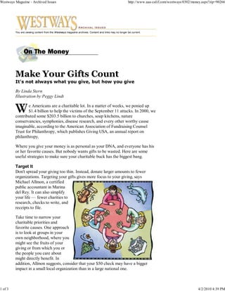 Westways Magazine - Archived Issues                                                                   http://www.aaa-calif.com/westways/0302/money.aspx?zip=90266




         You are viewing content from the Westways magazine archives. Content and links may no longer be current.




         It's not always what you give, but how you give

         By Linda Stern
         Illustration by Peggy Lindt

                 e Americans are a charitable lot. In a matter of weeks, we ponied up
                 $1.4 billion to help the victims of the September 11 attacks. In 2000, we
         contributed some $203.5 billion to churches, soup kitchens, nature
         conservancies, symphonies, disease research, and every other worthy cause
         imaginable, according to the American Association of Fundraising Counsel
         Trust for Philanthropy, which publishes Giving USA, an annual report on
         philanthropy.

         Where you give your money is as personal as your DNA, and everyone has his
         or her favorite causes. But nobody wants gifts to be wasted. Here are some
         useful strategies to make sure your charitable buck has the biggest bang.

         Target It
         Don't spread your giving too thin. Instead, donate larger amounts to fewer
         organizations. Targeting your gifts gives more focus to your giving, says
         Michael Allmon, a certified
         public accountant in Marina
         del Rey. It can also simplify
         your life — fewer charities to
         research, checks to write, and
         receipts to file.

         Take time to narrow your
         charitable priorities and
         favorite causes. One approach
         is to look at groups in your
         own neighborhood, where you
         might see the fruits of your
         giving or from which you or
         the people you care about
         might directly benefit. In
         addition, Allmon suggests, consider that your $50 check may have a bigger
         impact in a small local organization than in a large national one.



1 of 3                                                                                                                                          4/2/2010 4:39 PM
 
