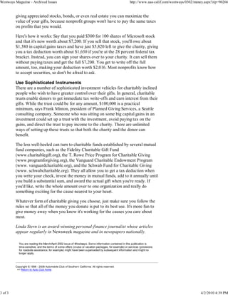 Westways Magazine - Archived Issues                                                                    http://www.aaa-calif.com/westways/0302/money.aspx?zip=90266


         giving appreciated stocks, bonds, or even real estate you can maximize the
         value of your gifts, because nonprofit groups won't have to pay the same taxes
         on profits that you would.

         Here's how it works: Say that you paid $300 for 100 shares of Microsoft stock
         and that it's now worth about $7,200. If you sell that stock, you'll owe about
         $1,380 in capital gains taxes and have just $5,820 left to give the charity, giving
         you a tax deduction worth about $1,630 if you're at the 28 percent federal tax
         bracket. Instead, you can sign your shares over to your charity. It can sell them
         without paying taxes and get the full $7,200. You get to write off the full
         amount, too, making your deduction worth $2,016. Most nonprofits know how
         to accept securities, so don't be afraid to ask.

         Use Sophisticated Instruments
         There are a number of sophisticated investment vehicles for charitably inclined
         people who wish to have greater control over their gifts. In general, charitable
         trusts enable donors to get immediate tax write-offs and earn interest from their
         gifts. While the trust could be for any amount, $100,000 is a practical
         minimum, says Frank Minton, president of Planned Giving Services, a Seattle
         consulting company. Someone who was sitting on some big capital gains in an
         investment could set up a trust with the investment, avoid paying tax on the
         gains, and direct the trust to pay income to the charity. There are unlimited
         ways of setting up these trusts so that both the charity and the donor can
         benefit.

         The less well-heeled can turn to charitable funds established by several mutual
         fund companies, such as the Fidelity Charitable Gift Fund
         (www.charitablegift.org), the T. Rowe Price Program for Charitable Giving
         (www.programforgiving.org), the Vanguard Charitable Endowment Program
         (www. vanguardcharitable.org), and the Schwab Fund for Charitable Giving
         (www. schwabcharitable.org). They all allow you to get a tax deduction when
         you write your check, invest the money in mutual funds, add to it annually until
         you build a substantial sum, and award the actual gift when you're ready. If
         you'd like, write the whole amount over to one organization and really do
         something exciting for the cause nearest to your heart.

         Whatever form of charitable giving you choose, just make sure you follow the
         rules so that all of the money you donate is put to its best use. It's more fun to
         give money away when you know it's working for the causes you care about
         most.

         Linda Stern is an award-winning personal-finance journalist whose articles
         appear regularly in Newsweek magazine and in newspapers nationally.

           You are reading the March/April 2002 issue of Westways. Some information contained in this publication is
           time-sensitive, and the terms of some offers (cruise or vacation packages, for example) or services (provisions
           for roadside assistance, for example) might have been superseded by subsequent information and might no
           longer apply.



         Copyright © 1998 - 2008 Automobile Club of Southern California. All rights reserved.
          >> Return to Auto Club home.




3 of 3                                                                                                                                           4/2/2010 4:39 PM
 