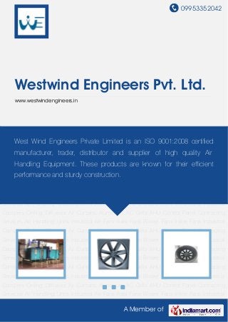 09953352042
A Member of
Westwind Engineers Pvt. Ltd.
www.westwindengineers.in
Air Handling Units Industrial Air Fans Axial Fans Blower Fans Inline Fans Industrial
Dampers Ceiling Diffusers Air Curtains Aluminium AC Grills AHU Control Panel Contracting
Services Air Handling Units Industrial Air Fans Axial Fans Blower Fans Inline Fans Industrial
Dampers Ceiling Diffusers Air Curtains Aluminium AC Grills AHU Control Panel Contracting
Services Air Handling Units Industrial Air Fans Axial Fans Blower Fans Inline Fans Industrial
Dampers Ceiling Diffusers Air Curtains Aluminium AC Grills AHU Control Panel Contracting
Services Air Handling Units Industrial Air Fans Axial Fans Blower Fans Inline Fans Industrial
Dampers Ceiling Diffusers Air Curtains Aluminium AC Grills AHU Control Panel Contracting
Services Air Handling Units Industrial Air Fans Axial Fans Blower Fans Inline Fans Industrial
Dampers Ceiling Diffusers Air Curtains Aluminium AC Grills AHU Control Panel Contracting
Services Air Handling Units Industrial Air Fans Axial Fans Blower Fans Inline Fans Industrial
Dampers Ceiling Diffusers Air Curtains Aluminium AC Grills AHU Control Panel Contracting
Services Air Handling Units Industrial Air Fans Axial Fans Blower Fans Inline Fans Industrial
Dampers Ceiling Diffusers Air Curtains Aluminium AC Grills AHU Control Panel Contracting
Services Air Handling Units Industrial Air Fans Axial Fans Blower Fans Inline Fans Industrial
Dampers Ceiling Diffusers Air Curtains Aluminium AC Grills AHU Control Panel Contracting
Services Air Handling Units Industrial Air Fans Axial Fans Blower Fans Inline Fans Industrial
Dampers Ceiling Diffusers Air Curtains Aluminium AC Grills AHU Control Panel Contracting
Services Air Handling Units Industrial Air Fans Axial Fans Blower Fans Inline Fans Industrial
West Wind Engineers Private Limited is an ISO 9001:2008 certified
manufacturer, trader, distributor and supplier of high quality Air
Handling Equipment. These products are known for their efficient
performance and sturdy construction.
 