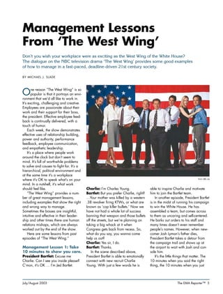 July/August 2003 The EMA Reporter™ 5
Management Lessons
From ‘The West Wing’
Don’t you wish your workplace were as exciting as the West Wing of the White House?
The dialogue on the NBC television drama ‘The West Wing’ provides some good examples
of how to manage in a fast-paced, deadline-driven 21st century society.
BY MICHAEL J. SLADE
One reason “The West Wing” is so
popular is that it portrays an envi-
ronment that we’d all like to work in.
It’s exciting, challenging and creative.
Employees are passionate about their
work and their support for their boss,
the president. Effective employee feed-
back is continually delivered, with a
touch of humor.
Each week, the show demonstrates
effective uses of relationship building,
power and authority, performance
feedback, employee communication,
and empathetic leadership.
It’s a place where people work
around the clock but don’t seem to
mind. It’s full of worthwhile problems
to solve and causes to fight for. It’s a
hierarchical, political environment and
at the same time it’s a workplace
where it’s OK to speak what’s on your
mind. In a nutshell, it’s what work
should feel like.
“The West Wing” provides a num-
ber of great management lessons,
including examples that show the right
and wrong way to manage.
Sometimes the bosses are insightful,
intuitive and effective in their leader-
ship and other times there are human
relations mishaps, which are always
worked out by the end of the show.
Here are some lessons from past
episodes of “The West Wing.”
Management Lesson 1: Take
10 minutes to show you care.
President Bartlet: Excuse me
Charlie. Can I see you inside please?
C’mon, it’s OK … I’m Jed Bartlet.
Charlie: I’m Charles Young.
Bartlet: But you prefer Charlie, right?
…Your mother was killed by a western
.38 revolver firing KTWs, or what are
known as ‘cop killer bullets.’ Now we
have not had a whole lot of success
banning that weapon and those bullets
off the streets, but we’re planning on
taking a big whack at it when
Congress gets back from recess. So,
what do you say, you wanna come
help us out?
Charlie: Yes sir, I do.
Bartlet: Thanks.
In the scene described above,
President Bartlet is able to emotionally
connect with new recruit Charlie
Young. With just a few words he is
able to inspire Charlie and motivate
him to join the Bartlet team.
In another episode, President Bartlet
is in the midst of running his campaign
to win the White House. He has
assembled a team, but comes across
to them as uncaring and self-centered.
He barks out orders to his staff and
many times doesn’t even remember
people’s names. However, when new-
comer Josh Lyman’s father dies,
President Bartlet takes a detour from
the campaign trail and shows up at
the airport to wait with Josh and con-
sole him.
It’s the little things that matter. The
10 minutes when you said the right
thing, the 10 minutes when you just
PHOTO: NBC.COM
 