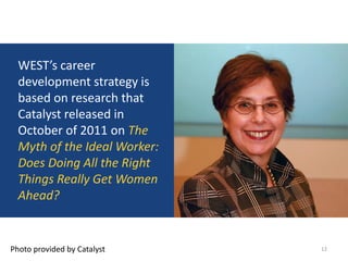 WEST’s career
  development strategy is
  based on research that
  Catalyst released in
  October of 2011 on The
  Myth of the Ideal Worker:
  Does Doing All the Right
  Things Really Get Women
  Ahead?


Photo provided by Catalyst    12
 