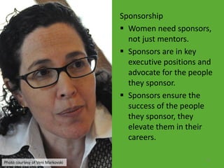 Sponsorship
                                    Women need sponsors,
                                     not just mentors.
                                    Sponsors are in key
                                     executive positions and
                                     advocate for the people
                                     they sponsor.
                                    Sponsors ensure the
                                     success of the people
                                     they sponsor, they
                                     elevate them in their
                                     careers.

                                                          21
Photo courtesy of Veni Markovski
 