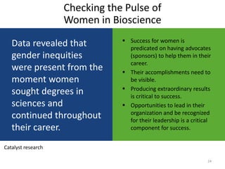 Checking the Pulse of
                    Women in Bioscience
                                 Success for women is
   Data revealed that             predicated on having advocates
   gender inequities              (sponsors) to help them in their
                                  career.
   were present from the         Their accomplishments need to
   moment women                   be visible.
                                 Producing extraordinary results
   sought degrees in              is critical to success.
   sciences and                  Opportunities to lead in their
                                  organization and be recognized
   continued throughout           for their leadership is a critical
   their career.                  component for success.


Catalyst research

                                                                  24
 