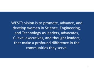 WEST’s vision is to promote, advance, and
develop women in Science, Engineering,
  and Technology as leaders, advocates,
 C-level executives, and thought leaders;
 that make a profound difference in the
         communities they serve.



                                            4
 