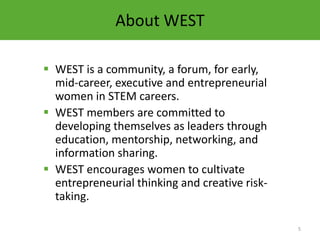 About WEST

 WEST is a community, a forum, for early,
  mid-career, executive and entrepreneurial
  women in STEM careers.
 WEST members are committed to
  developing themselves as leaders through
  education, mentorship, networking, and
  information sharing.
 WEST encourages women to cultivate
  entrepreneurial thinking and creative risk-
  taking.

                                                5
 