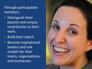 Through participation
members:
 Distinguish their
  passion and unique
  contribution to their
  work.
 Build their talent.
 Become inspirational
  leaders and role
  models for their
  teams, organizations,
  and businesses.
                          6
 