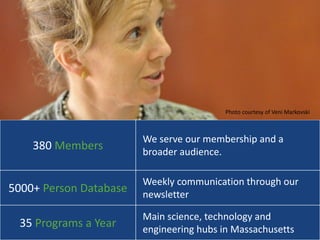 Photo courtesy of Veni Markovski



                        We serve our membership and a
    380 Members         broader audience.

                        Weekly communication through our
5000+ Person Database   newsletter

                        Main science, technology and
 35 Programs a Year     engineering hubs in Massachusetts            8
 