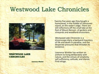 Westwood Lake Chronicles
             Twenty-five years ago they bought a
             homestead, in the middle of Vancouver
             Island, on the water’s edge. There are
             still reflections off the small lake at the
             foot of Mount Benson- of gardens and
             vineyards and woodland encounters.

             Westwood Lake Chronicles is a
             dreamscape diary, a backyard inventory
             of life and death in paradise, and the
             desperate pressures that threaten its
             existence.

             Lawrence Winkler has written an
             anthem to living deliberately with
             nature, and the virtues of simplicity,
             self-sufficiency, solitude, and silence.
             Find refuge.
 