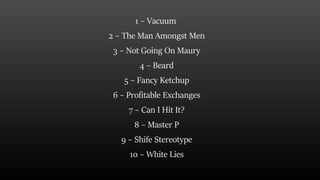 1 – Vacuum
2 – The Man Amongst Men
3 – Not Going On Maury
4 – Beard
5 – Fancy Ketchup
6 – Profitable Exchanges
7 – Can I Hit It?
8 – Master P
9 – Shife Stereotype
10 – White Lies
 