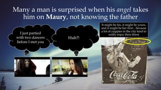 Many a man is surprised when his angel takes
him on Maury, not knowing the father
It might be his, it might be yours,
and it might be her first…because
a lot of yuppies in the city tend to
really enjoy their thirstI just partied
with two dancers
before I met you
Huh?!
 