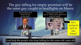 The guy falling for empty promises will be
the same guy caught in headlights on Maury
Lord help the people who keep falling for this same old, same old
He’s
trying to
turn us
into
China?
The first Bush said
“Read my lips:
no new taxes”
Trump said make Mexico
pay to “Build a great, great wall:
mark my words”
 
