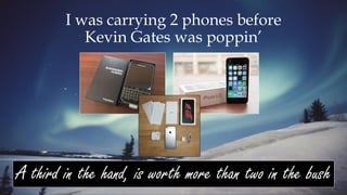 I was carrying 2 phones before
Kevin Gates was poppin’
A third in the hand, is worth more than two in the bush
 