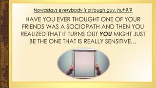 Nowadays everybody is a tough guy, huh?!?
HAVE YOU EVER THOUGHT ONE OF YOUR
FRIENDS WAS A SOCIOPATH AND THEN YOU
REALIZED THAT IT TURNS OUT YOU MIGHT JUST
BE THE ONE THAT IS REALLY SENSITIVE…
 