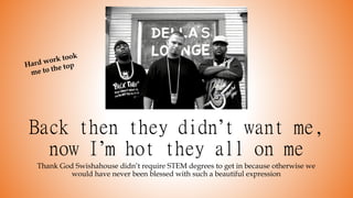 Back then they didn’t want me,
now I’m hot they all on me
Thank God Swishahouse didn’t require STEM degrees to get in because otherwise we
would have never been blessed with such a beautiful expression
 