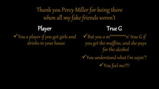 Thank you Percy Miller for being there
when all my fake friends weren’t
Player
You a player if you got girls and
drinks in your house
True G
But you a m**********n’ true G if
you get the muffins, and she pays
for the alcohol
You understand what I’m sayin’?
You feel me?!!
 