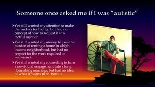 Someone once asked me if I was “autistic”
Yet still wanted my attention to make
themselves feel better, but had no
concept of how to request it in a
tactful manner
Yet still wanted my money to ease the
burden of renting a home in a high
income neighborhood, but had no
respect for the work required to
maintain it
Yet still wanted my counseling to turn
a newfound engagement into a long
flourishing marriage, but had no idea
of what it means to be ‘bout it’
 