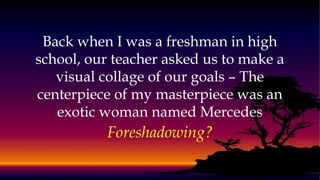 Back when I was a freshman in high
school, our teacher asked us to make a
visual collage of our goals – The
centerpiece of my masterpiece was an
exotic woman named Mercedes
Foreshadowing?
 