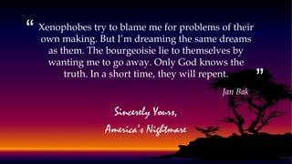 “
”
Xenophobes try to blame me for problems of their
own making. But I’m dreaming the same dreams
as them. The bourgeoisie lie to themselves by
wanting me to go away. Only God knows the
truth. In a short time, they will repent.
Jan Bak
Sincerely Yours,
America’s Nightmare
 