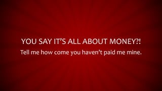 YOU SAY IT’S ALL ABOUT MONEY?!
Tell me how come you haven’t paid me mine.
 