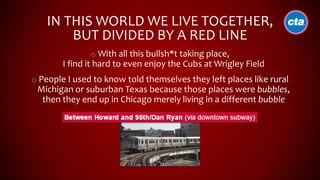 IN THIS WORLD WE LIVE TOGETHER,
BUT DIVIDED BY A RED LINE
o With all this bullsh*t taking place,
I find it hard to even enjoy the Cubs at Wrigley Field
o People I used to know told themselves they left places like rural
Michigan or suburban Texas because those places were bubbles,
then they end up in Chicago merely living in a different bubble
 