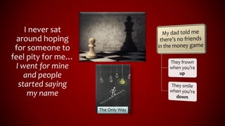 I never sat
around hoping
for someone to
feel pity for me…
I went for mine
and people
started saying
my name
The Only Way
 