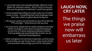 LAUGH NOW,
CRY LATER
 I once had a job where people jokingly called me Justin
Bieber for whatever reason – Now in 2016 it turns out
that was the greatest compliment I could have gotten
 Smart people kept telling me to get a job, but I’d rather
create a career – Considering that most employees hate
their jobs, what’s so great about having one
 My spouse used to say she loved me, but all we did was
f**k and fight – What kind of a life was that
 At some point, people had to realize employer provided
health coverage is more about saving the employer
money than it is about keeping employees healthy –
That’s probably not something folks in their 20s are
American Dreaming about
 Glitter and gleam isn’t all what it looks like, so think twice
the next time you see Trump Tower– How much will the
next president really change your life for the better?
The things
we praise
now will
embarrass
us later
 