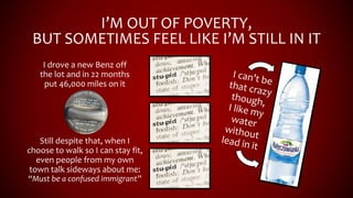 I’M OUT OF POVERTY,
BUT SOMETIMES FEEL LIKE I’M STILL IN IT
I drove a new Benz off
the lot and in 22 months
put 46,000 miles on it
Still despite that, when I
choose to walk so I can stay fit,
even people from my own
town talk sideways about me:
“Must be a confused immigrant”
 