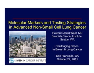 Molecular Markers and Testing Strategies
in Advanced Non-Small Cell Lung Cancer
                      Howard (Jack) West, MD
                      Swedish Cancer Institute
                            Seattle, WA

                         Challenging Cases
                      in Breast & Lung Cancer

                         San Francisco, CA
                         October 22, 2011
 