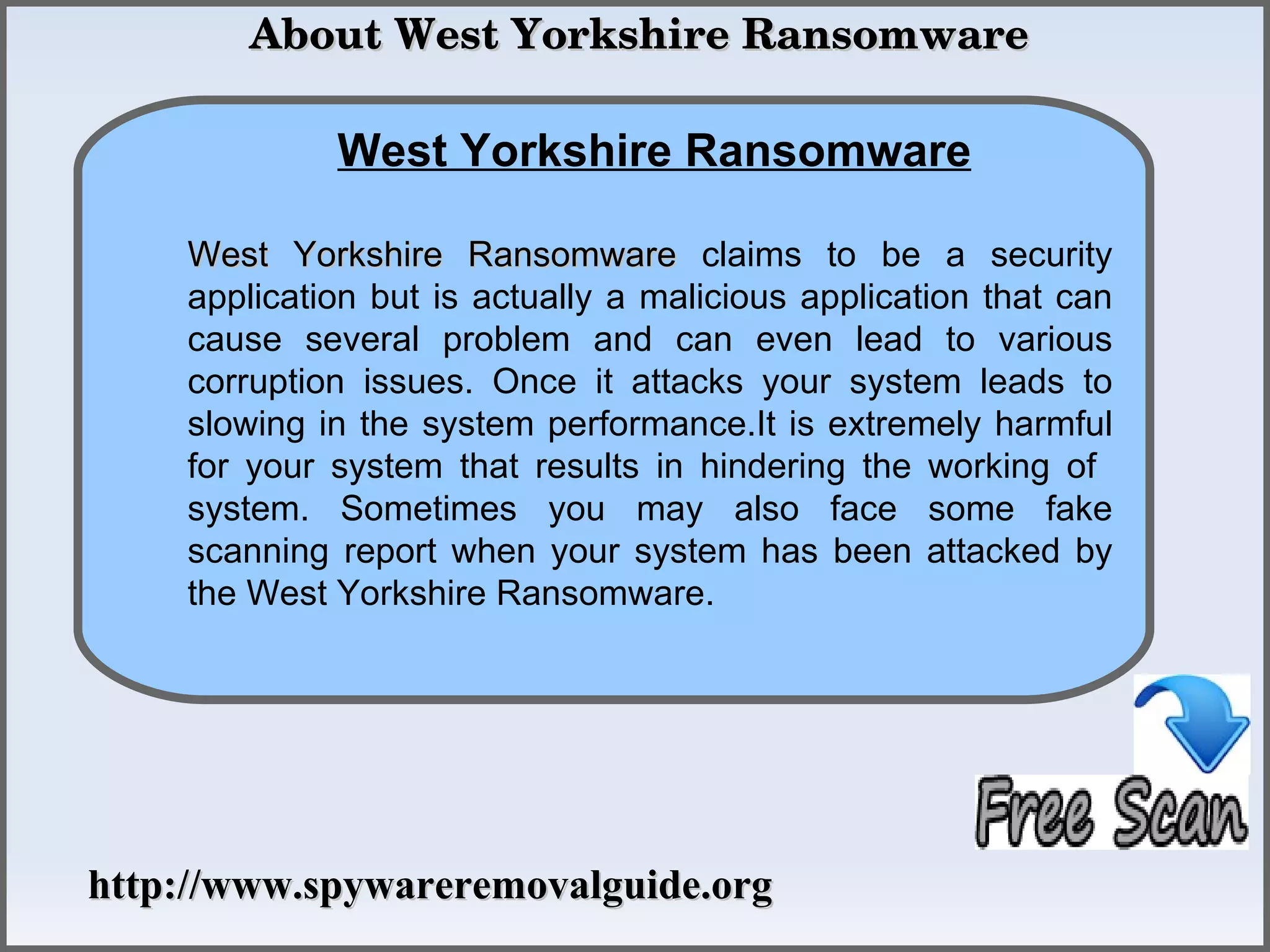  About West Yorkshire Ransomware

             West Yorkshire Ransomware
                How To Remove
    West Yorkshire Ransomware claims to be a security
    application but is actually a malicious application that can
    cause several problem and can even lead to various
    corruption issues. Once it attacks your system leads to
    slowing in the system performance.It is extremely harmful
    for your system that results in hindering the working of
    system. Sometimes you may also face some fake
    scanning report when your system has been attacked by
    the West Yorkshire Ransomware.




http://www.spywareremovalguide.org
 