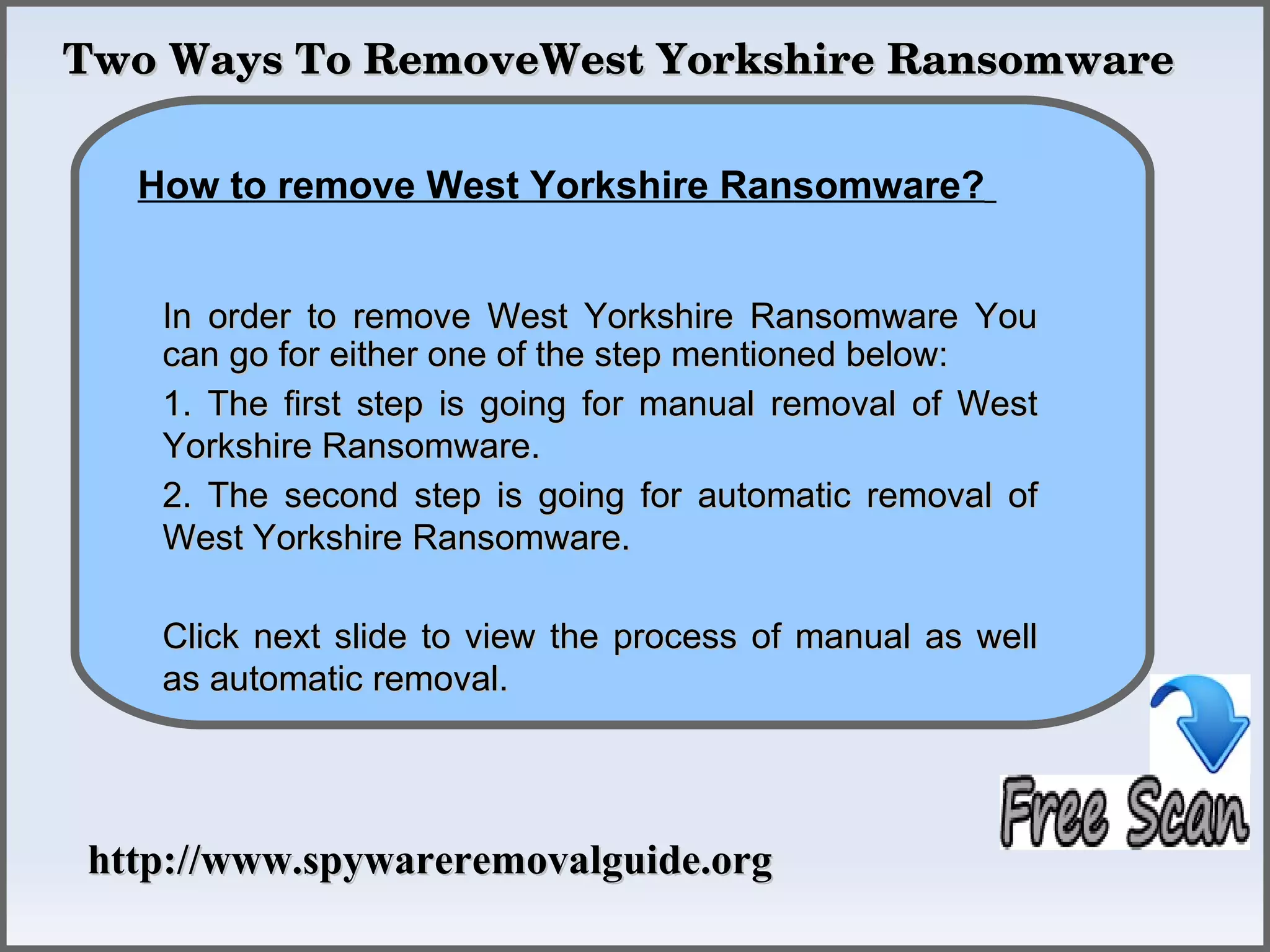 Two Ways To RemoveWest Yorkshire Ransomware

             How To Remove
  How to remove West Yorkshire Ransomware?


   In order to remove West Yorkshire Ransomware You
   can go for either one of the step mentioned below:
   1. The first step is going for manual removal of West
   Yorkshire Ransomware.
   2. The second step is going for automatic removal of
   West Yorkshire Ransomware.

   Click next slide to view the process of manual as well
   as automatic removal.




http://www.spywareremovalguide.org
 