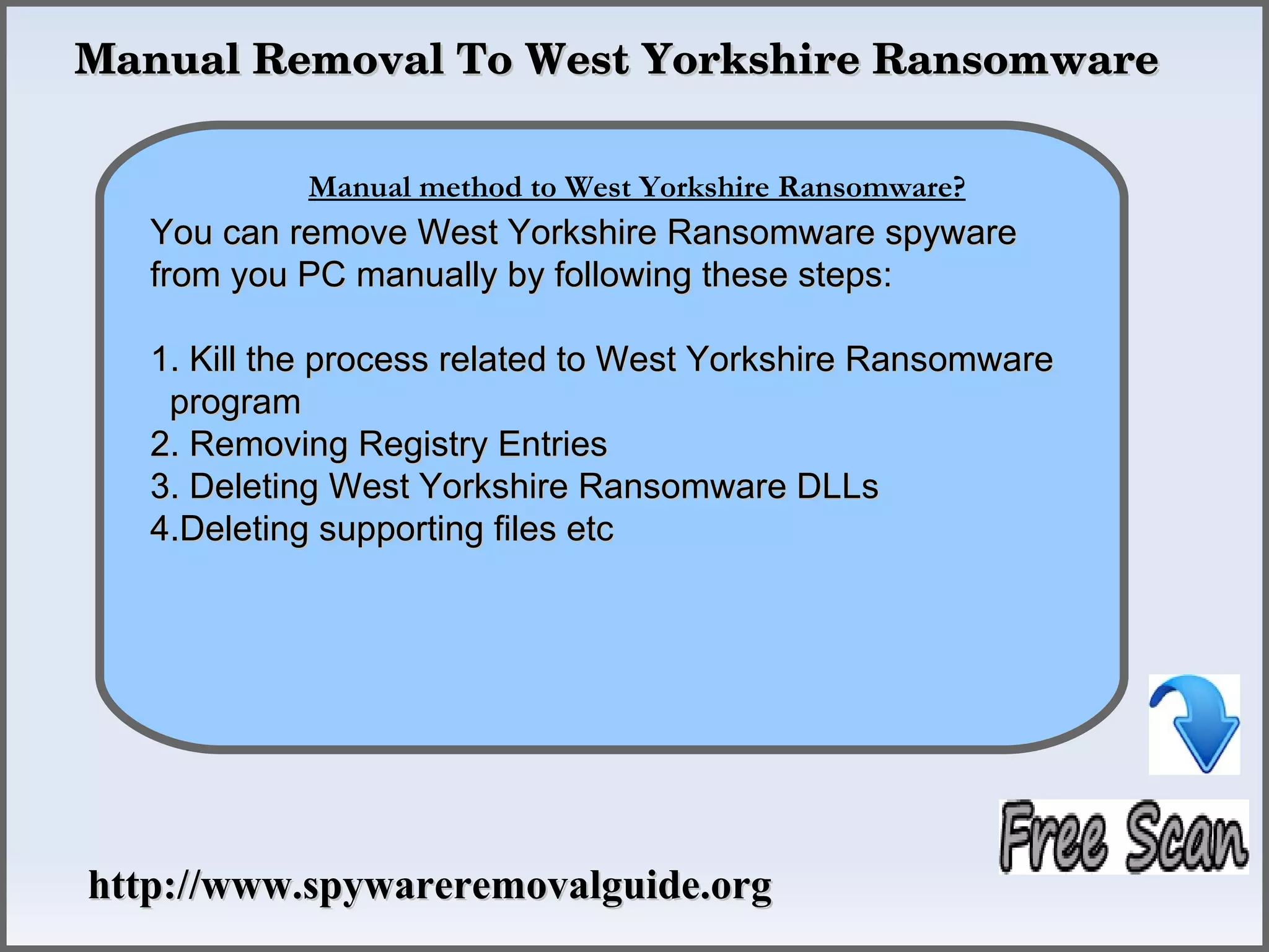 Manual Removal To West Yorkshire Ransomware

            Manual method to Remove Ransomware?
                How To West Yorkshire
   You can remove West Yorkshire Ransomware spyware
   from you PC manually by following these steps:

   1. Kill the process related to West Yorkshire Ransomware
    program
   2. Removing Registry Entries
   3. Deleting West Yorkshire Ransomware DLLs
   4.Deleting supporting files etc




http://www.spywareremovalguide.org
 