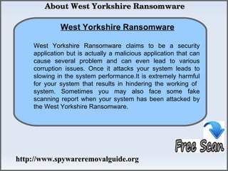  About West Yorkshire Ransomware

             West Yorkshire Ransomware
                How To Remove
    West Yorkshire Ransomware claims to be a security
    application but is actually a malicious application that can
    cause several problem and can even lead to various
    corruption issues. Once it attacks your system leads to
    slowing in the system performance.It is extremely harmful
    for your system that results in hindering the working of
    system. Sometimes you may also face some fake
    scanning report when your system has been attacked by
    the West Yorkshire Ransomware.




http://www.spywareremovalguide.org
 