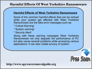   Harmful Effects Of West Yorkshire Ransomware

    Harmful Effects of West Yorkshire Ransomware
              How To Remove
     Some of the common harmful effects that can be noticed
     while your system get affected with West Yorkshire
     Ransomware are the fake error messages such as:
     * Critical Warning!
     * System warning!
     * Security Alert!
     Along with these warning messages West Yorkshire
     Ransomware not only degrade the performance of PC
     but also cause several problems while accessing various
     applications. It can also violate privacy of system.




http://www.spywareremovalguide.org
 