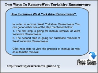 Two Ways To RemoveWest Yorkshire Ransomware

             How To Remove
  How to remove West Yorkshire Ransomware?


   In order to remove West Yorkshire Ransomware You
   can go for either one of the step mentioned below:
   1. The first step is going for manual removal of West
   Yorkshire Ransomware.
   2. The second step is going for automatic removal of
   West Yorkshire Ransomware.

   Click next slide to view the process of manual as well
   as automatic removal.




http://www.spywareremovalguide.org
 