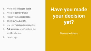 Have you made
your decision
yet?
Generate ideas
1. Avoid the spotlight effect
2. Avoid a narrow frame
3. Forget your assumptions
4. Think AND, not OR
5. Use the vanishing options test
6. Ask someone who’s solved the
problem before
7. Ladder up
 
