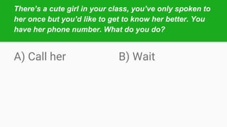 There’s a cute girl in your class, you’ve only spoken to
her once but you’d like to get to know her better. You
have her phone number. What do you do?
A) Call her B) Wait
 