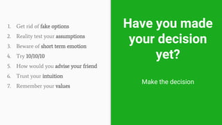 Have you made
your decision
yet?
Make the decision
1. Get rid of fake options
2. Reality test your assumptions
3. Beware of short term emotion
4. Try 10/10/10
5. How would you advise your friend
6. Trust your intuition
7. Remember your values
 